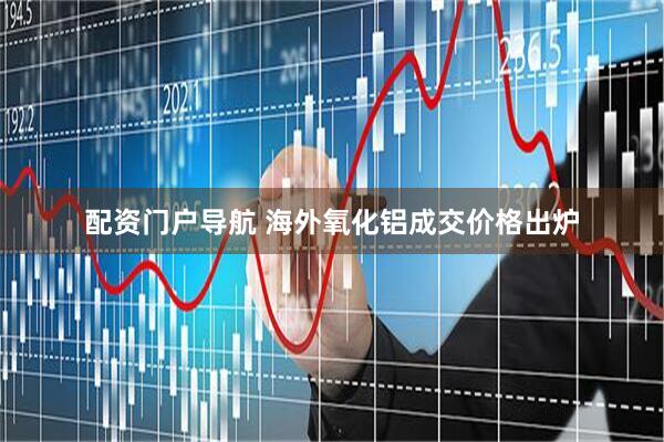 配资门户导航 海外氧化铝成交价格出炉
