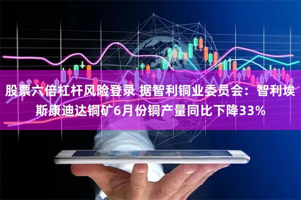 股票六倍杠杆风险登录 据智利铜业委员会：智利埃斯康迪达铜矿6月份铜产量同比下降33%