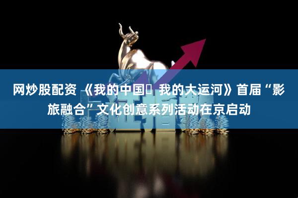 网炒股配资 《我的中国・我的大运河》首届“影旅融合”文化创意系列活动在京启动