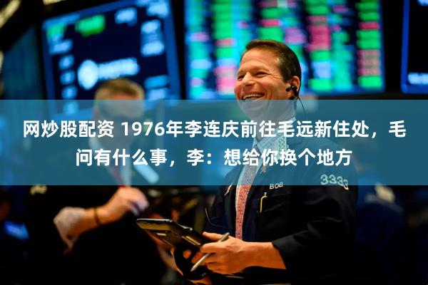网炒股配资 1976年李连庆前往毛远新住处，毛问有什么事，李：想给你换个地方