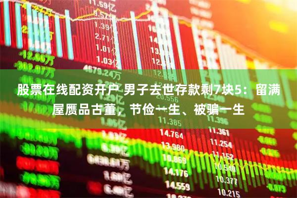 股票在线配资开户 男子去世存款剩7块5：留满屋赝品古董，节俭一生、被骗一生