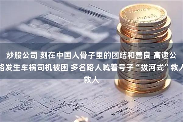 炒股公司 刻在中国人骨子里的团结和善良 高速公路发生车祸司机被困 多名路人喊着号子“拔河式”救人