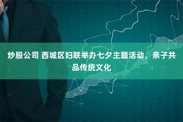 炒股公司 西城区妇联举办七夕主题活动，亲子共品传统文化