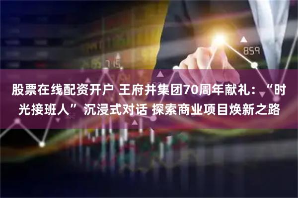 股票在线配资开户 王府井集团70周年献礼：“时光接班人” 沉浸式对话 探索商业项目焕新之路