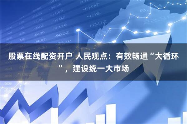 股票在线配资开户 人民观点：有效畅通“大循环”，建设统一大市场