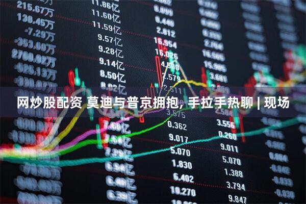 网炒股配资 莫迪与普京拥抱, 手拉手热聊 | 现场