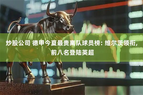 炒股公司 德甲今夏最贵离队球员榜: 维尔茨领衔, 前八名登陆英超