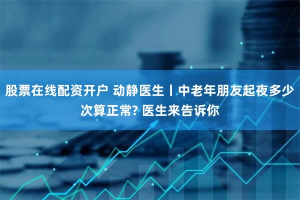 股票在线配资开户 动静医生丨中老年朋友起夜多少次算正常? 医生来告诉你