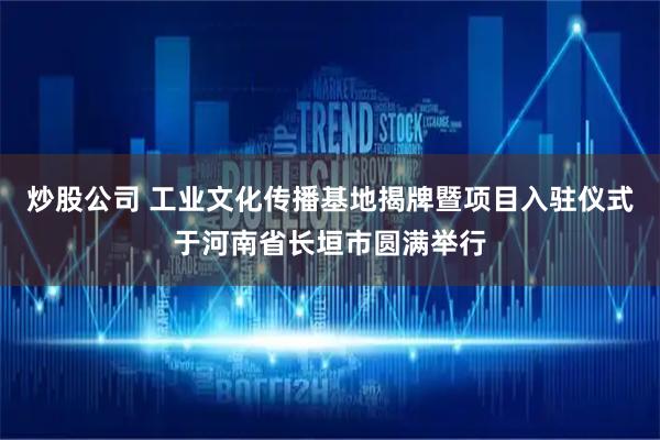 炒股公司 工业文化传播基地揭牌暨项目入驻仪式于河南省长垣市圆满举行