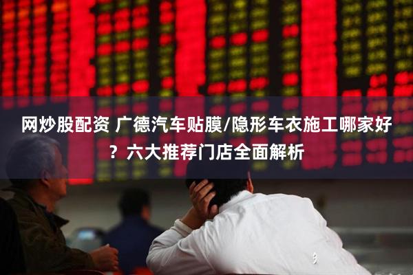 网炒股配资 广德汽车贴膜/隐形车衣施工哪家好？六大推荐门店全面解析