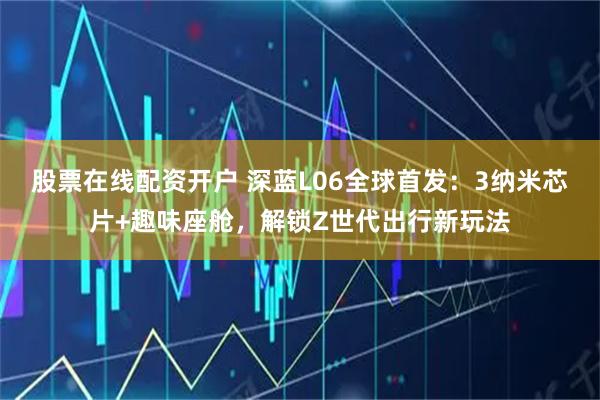 股票在线配资开户 深蓝L06全球首发：3纳米芯片+趣味座舱，解锁Z世代出行新玩法