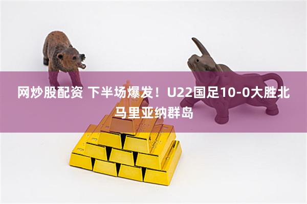 网炒股配资 下半场爆发！U22国足10-0大胜北马里亚纳群岛