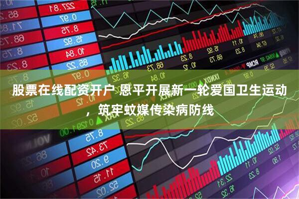 股票在线配资开户 恩平开展新一轮爱国卫生运动，筑牢蚊媒传染病防线