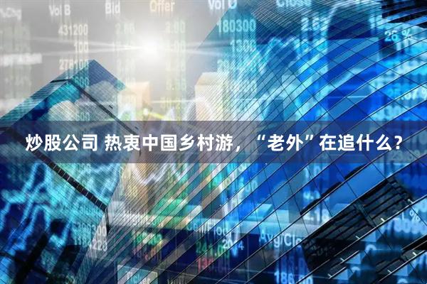 炒股公司 热衷中国乡村游，“老外”在追什么？