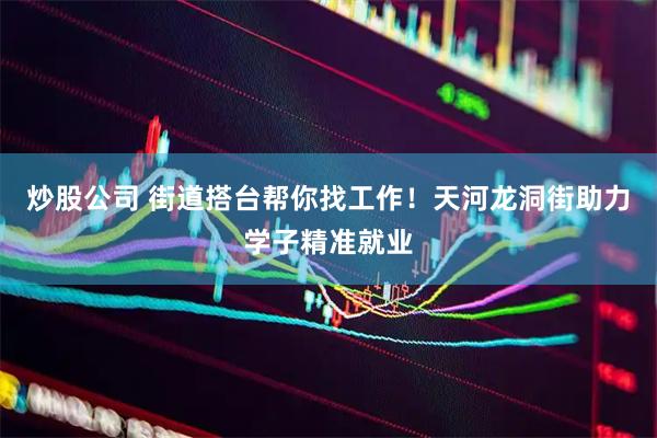 炒股公司 街道搭台帮你找工作！天河龙洞街助力学子精准就业
