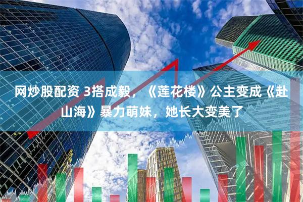 网炒股配资 3搭成毅，《莲花楼》公主变成《赴山海》暴力萌妹，她长大变美了