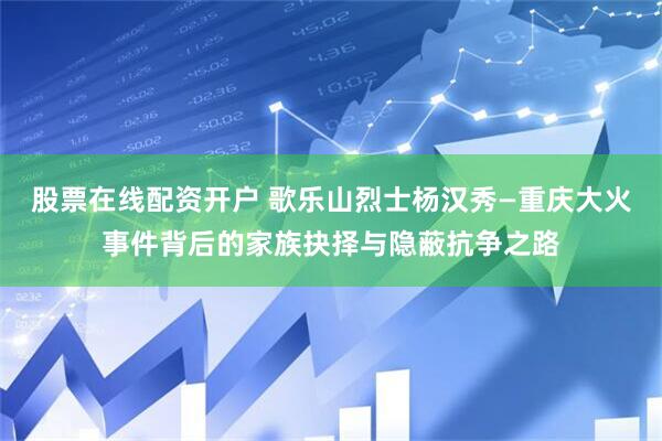 股票在线配资开户 歌乐山烈士杨汉秀—重庆大火事件背后的家族抉择与隐蔽抗争之路