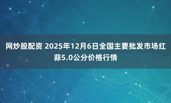 网炒股配资 2025年12月6日全国主要批发市场红蒜5.0公分价格行情