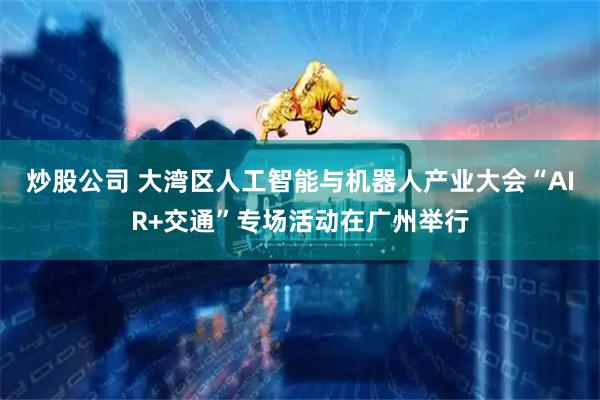 炒股公司 大湾区人工智能与机器人产业大会“AIR+交通”专场活动在广州举行