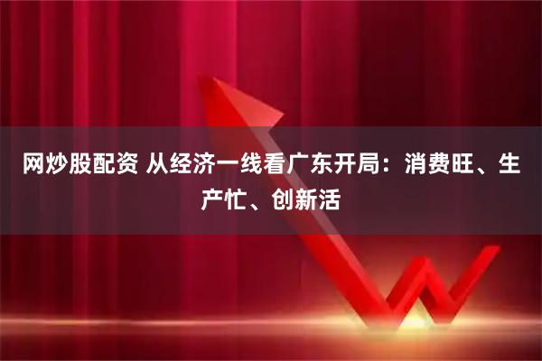 网炒股配资 从经济一线看广东开局：消费旺、生产忙、创新活