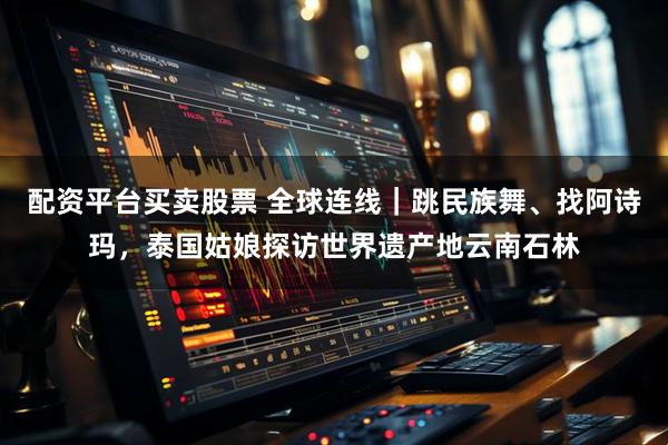 配资平台买卖股票 全球连线｜跳民族舞、找阿诗玛，泰国姑娘探访世界遗产地云南石林