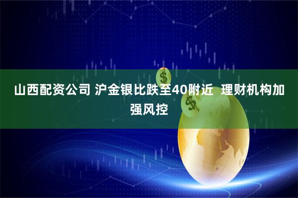 山西配资公司 沪金银比跌至40附近  理财机构加强风控