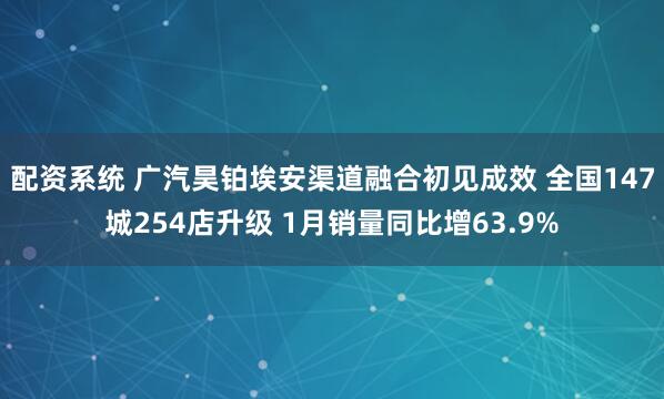 配资系统 广汽昊铂埃安渠道融合初见成效 全国147城254店升级 1月销量同比增63.9%