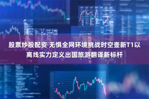 股票炒股配资 无惧全网环境挑战时空壶新T1以离线实力定义出国旅游翻译新标杆