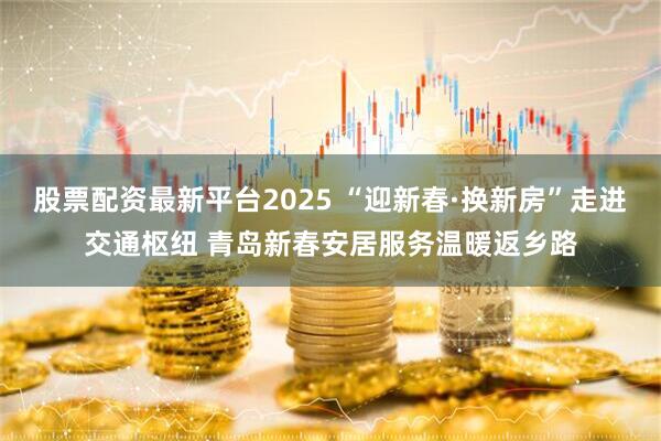股票配资最新平台2025 “迎新春·换新房”走进交通枢纽 青岛新春安居服务温暖返乡路