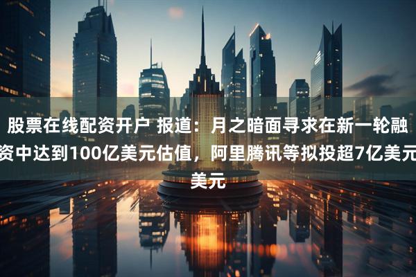 股票在线配资开户 报道：月之暗面寻求在新一轮融资中达到100亿美元估值，阿里腾讯等拟投超7亿美元