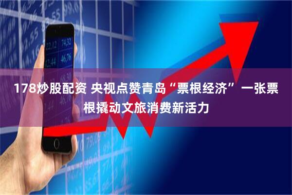 178炒股配资 央视点赞青岛“票根经济” 一张票根撬动文旅消费新活力