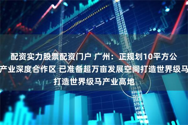 配资实力股票配资门户 广州：正规划10平方公里穗港马产业深度合作区 已准备超万亩发展空间打造世界级马产业高地