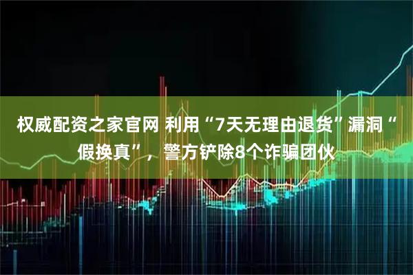 权威配资之家官网 利用“7天无理由退货”漏洞“假换真”，警方铲除8个诈骗团伙