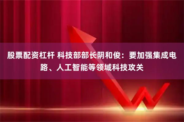 股票配资杠杆 科技部部长阴和俊:要加强集成电路、人工智能等领域科技攻关