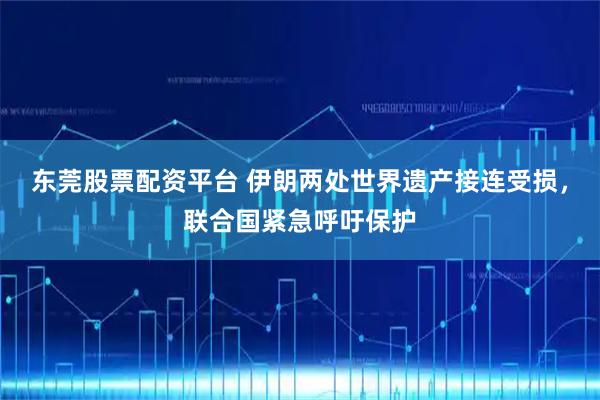 东莞股票配资平台 伊朗两处世界遗产接连受损，联合国紧急呼吁保护