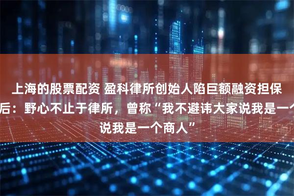 上海的股票配资 盈科律所创始人陷巨额融资担保风波背后：野心不止于律所，曾称“我不避讳大家说我是一个商人”