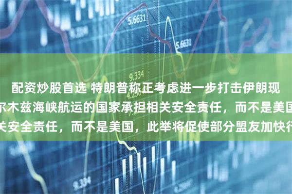 配资炒股首选 特朗普称正考虑进一步打击伊朗现政权，并称应由依赖霍尔木兹海峡航运的国家承担相关安全责任，而不是美国，此举将促使部分盟友加快行动