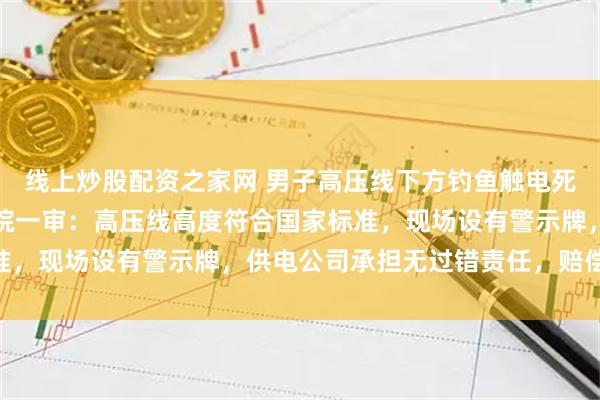 线上炒股配资之家网 男子高压线下方钓鱼触电死亡，家属索赔百万，法院一审：高压线高度符合国家标准，现场设有警示牌，供电公司承担无过错责任，赔偿34万