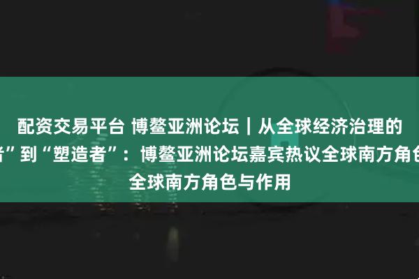 配资交易平台 博鳌亚洲论坛｜从全球经济治理的“旁观者”到“塑造者”：博鳌亚洲论坛嘉宾热议全球南方角色与作用