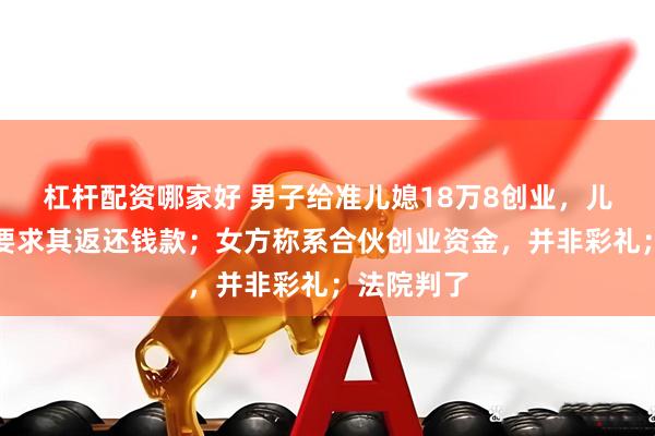 杠杆配资哪家好 男子给准儿媳18万8创业，儿子分手后要求其返还钱款；女方称系合伙创业资金，并非彩礼；法院判了