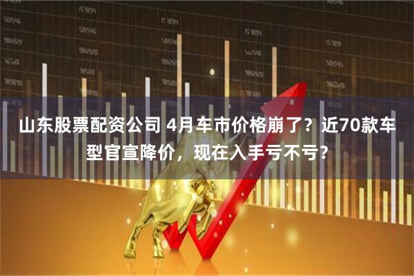 山东股票配资公司 4月车市价格崩了？近70款车型官宣降价，现在入手亏不亏？