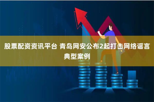 股票配资资讯平台 青岛网安公布2起打击网络谣言典型案例