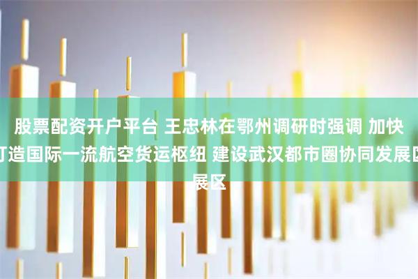 股票配资开户平台 王忠林在鄂州调研时强调 加快打造国际一流航空货运枢纽 建设武汉都市圈协同发展区
