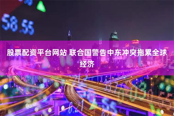 股票配资平台网站 联合国警告中东冲突拖累全球经济