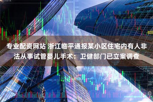 专业配资网站 浙江临平通报某小区住宅内有人非法从事试管婴儿手术：卫健部门已立案调查