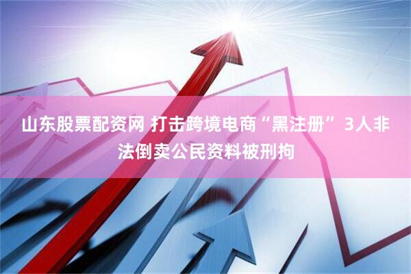 山东股票配资网 打击跨境电商“黑注册” 3人非法倒卖公民资料被刑拘