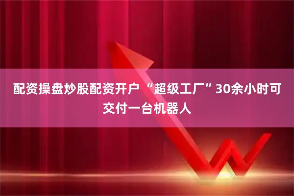 配资操盘炒股配资开户 “超级工厂”30余小时可交付一台机器人