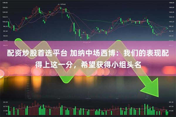 配资炒股首选平台 加纳中场西博：我们的表现配得上这一分，希望获得小组头名
