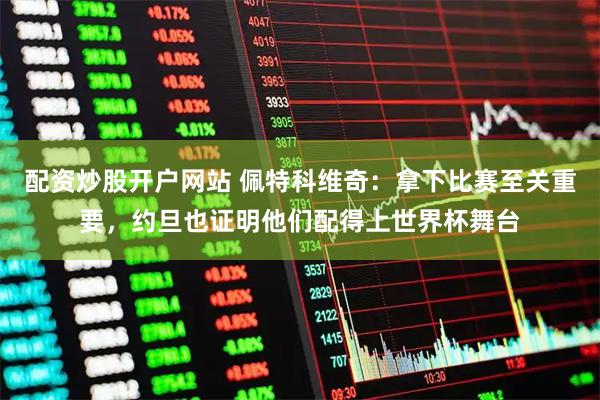 配资炒股开户网站 佩特科维奇：拿下比赛至关重要，约旦也证明他们配得上世界杯舞台