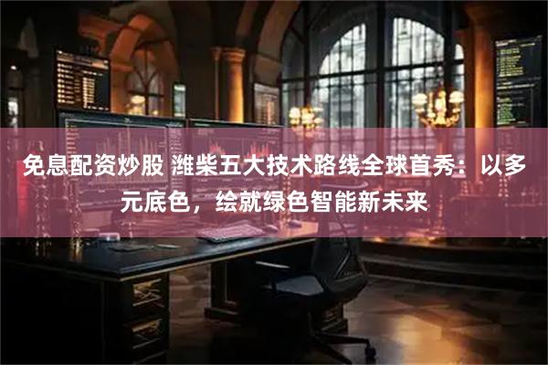 免息配资炒股 潍柴五大技术路线全球首秀：以多元底色，绘就绿色智能新未来